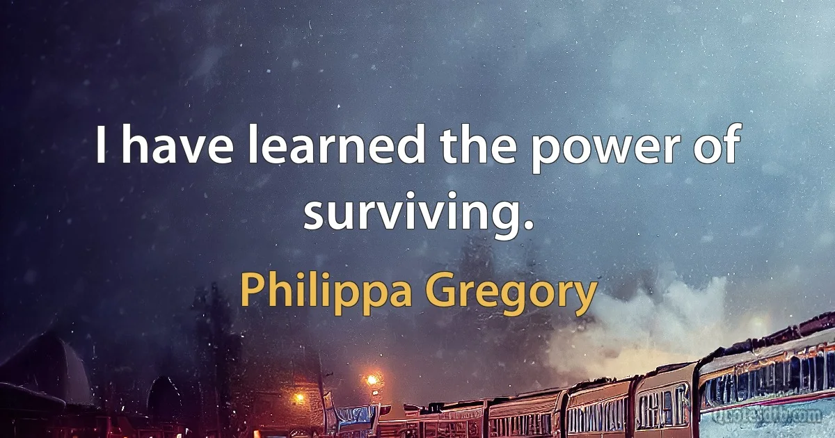 I have learned the power of surviving. (Philippa Gregory)