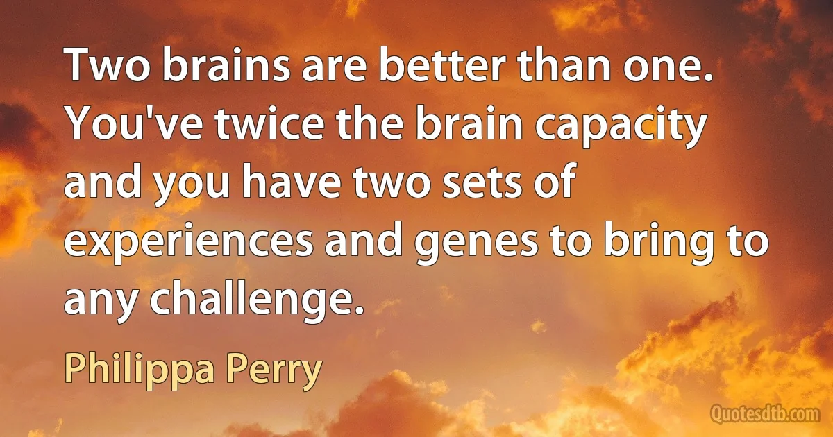 Two brains are better than one. You've twice the brain capacity and you have two sets of experiences and genes to bring to any challenge. (Philippa Perry)