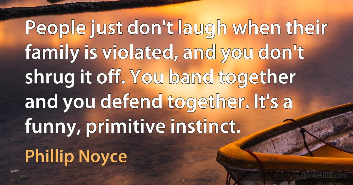 People just don't laugh when their family is violated, and you don't shrug it off. You band together and you defend together. It's a funny, primitive instinct. (Phillip Noyce)