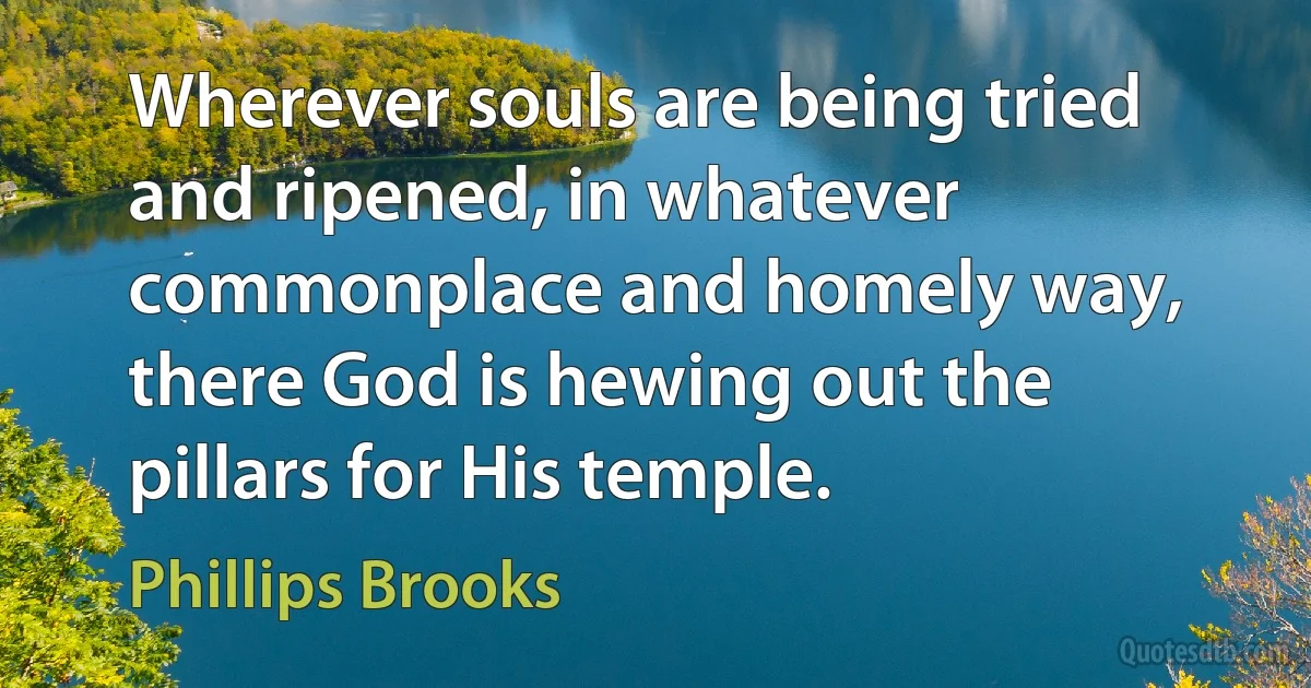 Wherever souls are being tried and ripened, in whatever commonplace and homely way, there God is hewing out the pillars for His temple. (Phillips Brooks)