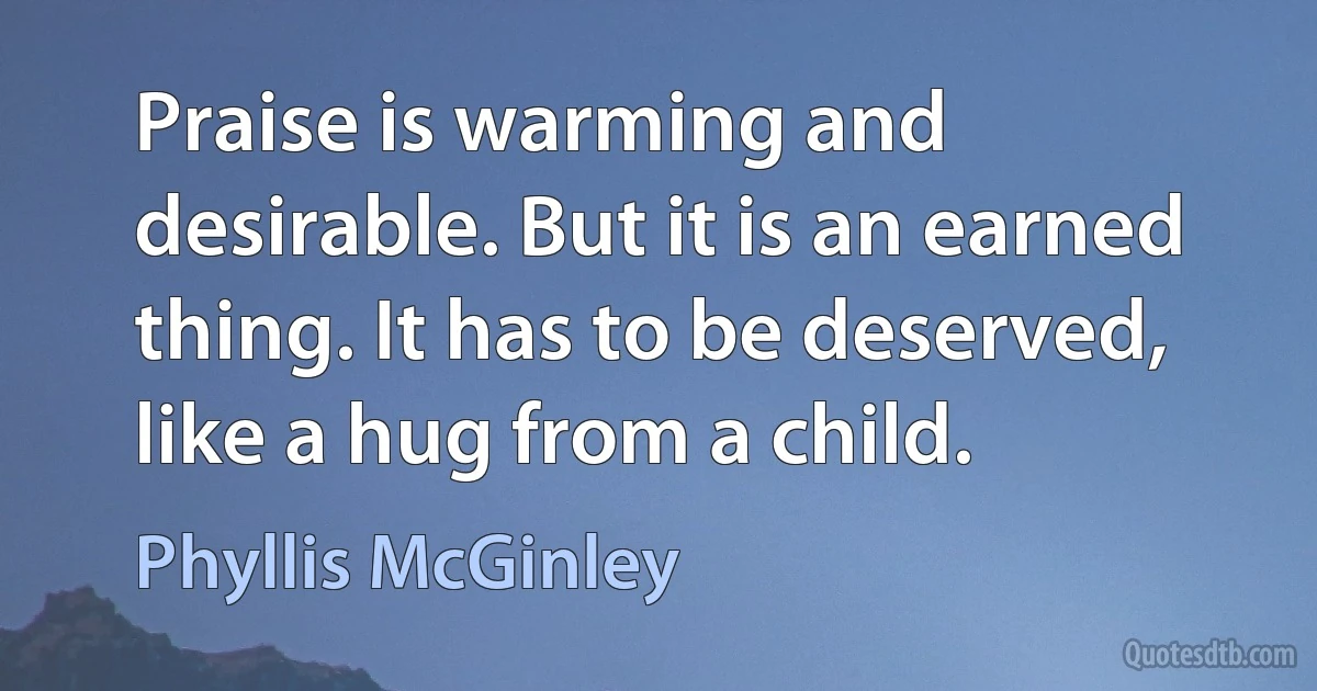 Praise is warming and desirable. But it is an earned thing. It has to be deserved, like a hug from a child. (Phyllis McGinley)