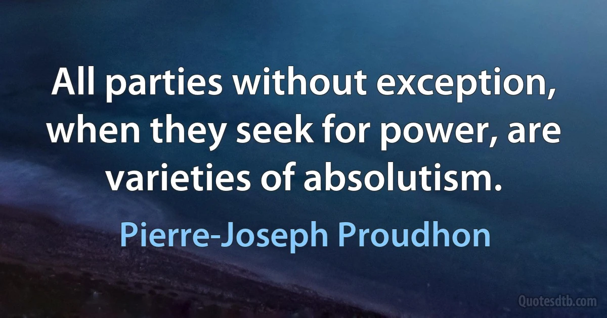 All parties without exception, when they seek for power, are varieties of absolutism. (Pierre-Joseph Proudhon)