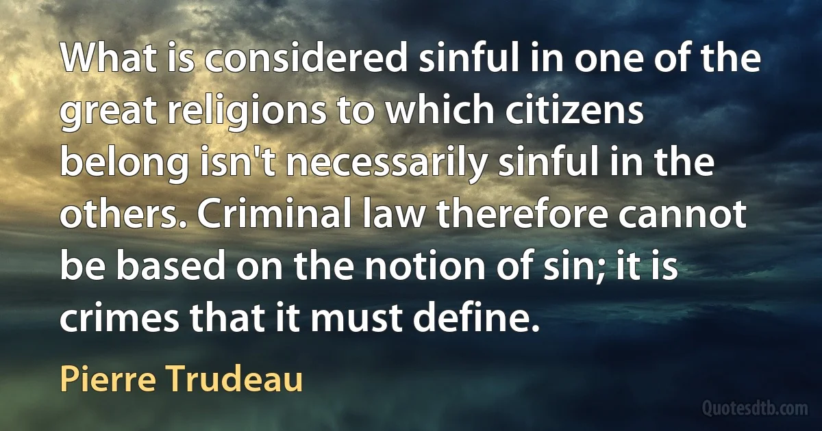 What is considered sinful in one of the great religions to which citizens belong isn't necessarily sinful in the others. Criminal law therefore cannot be based on the notion of sin; it is crimes that it must define. (Pierre Trudeau)