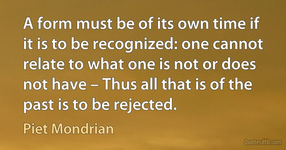 A form must be of its own time if it is to be recognized: one cannot relate to what one is not or does not have – Thus all that is of the past is to be rejected. (Piet Mondrian)