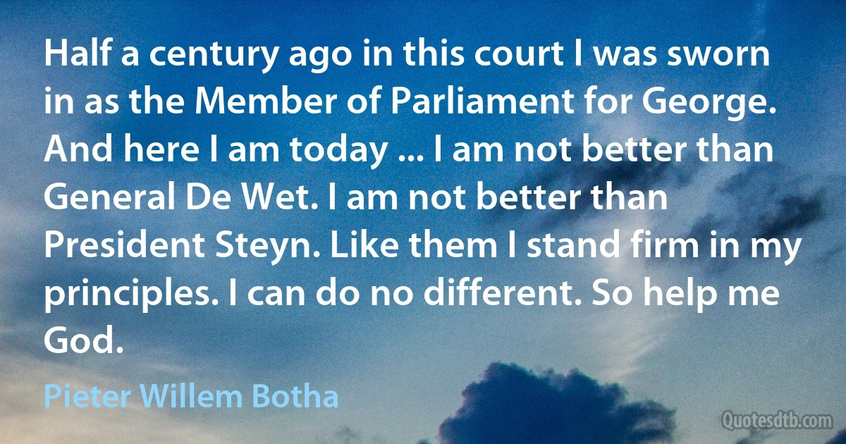 Half a century ago in this court I was sworn in as the Member of Parliament for George. And here I am today ... I am not better than General De Wet. I am not better than President Steyn. Like them I stand firm in my principles. I can do no different. So help me God. (Pieter Willem Botha)