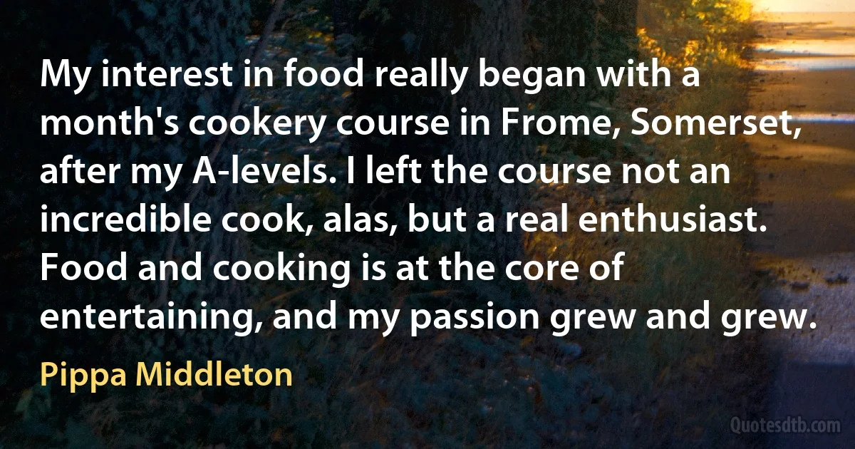 My interest in food really began with a month's cookery course in Frome, Somerset, after my A-levels. I left the course not an incredible cook, alas, but a real enthusiast. Food and cooking is at the core of entertaining, and my passion grew and grew. (Pippa Middleton)