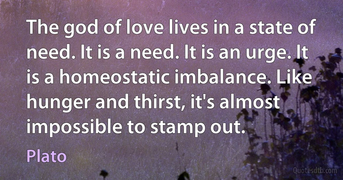 The god of love lives in a state of need. It is a need. It is an urge. It is a homeostatic imbalance. Like hunger and thirst, it's almost impossible to stamp out. (Plato)