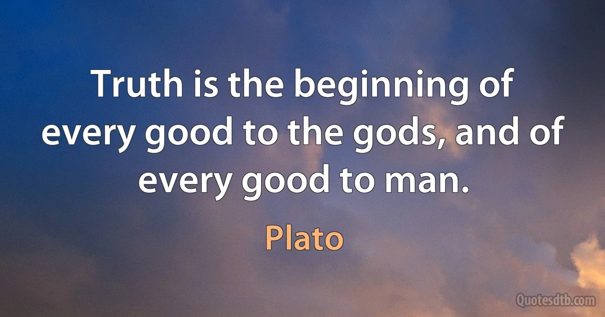 Truth is the beginning of every good to the gods, and of every good to man. (Plato)