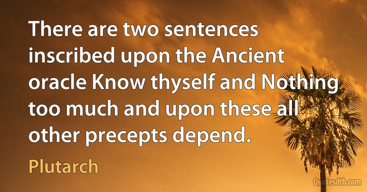 There are two sentences inscribed upon the Ancient oracle Know thyself and Nothing too much and upon these all other precepts depend. (Plutarch)