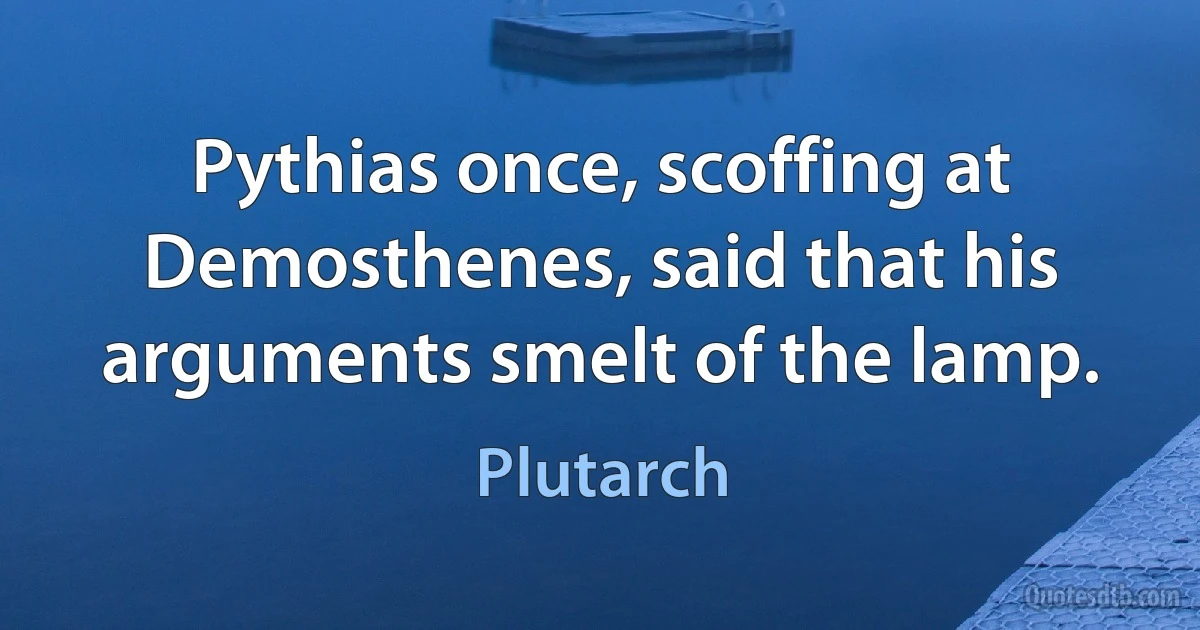 Pythias once, scoffing at Demosthenes, said that his arguments smelt of the lamp. (Plutarch)