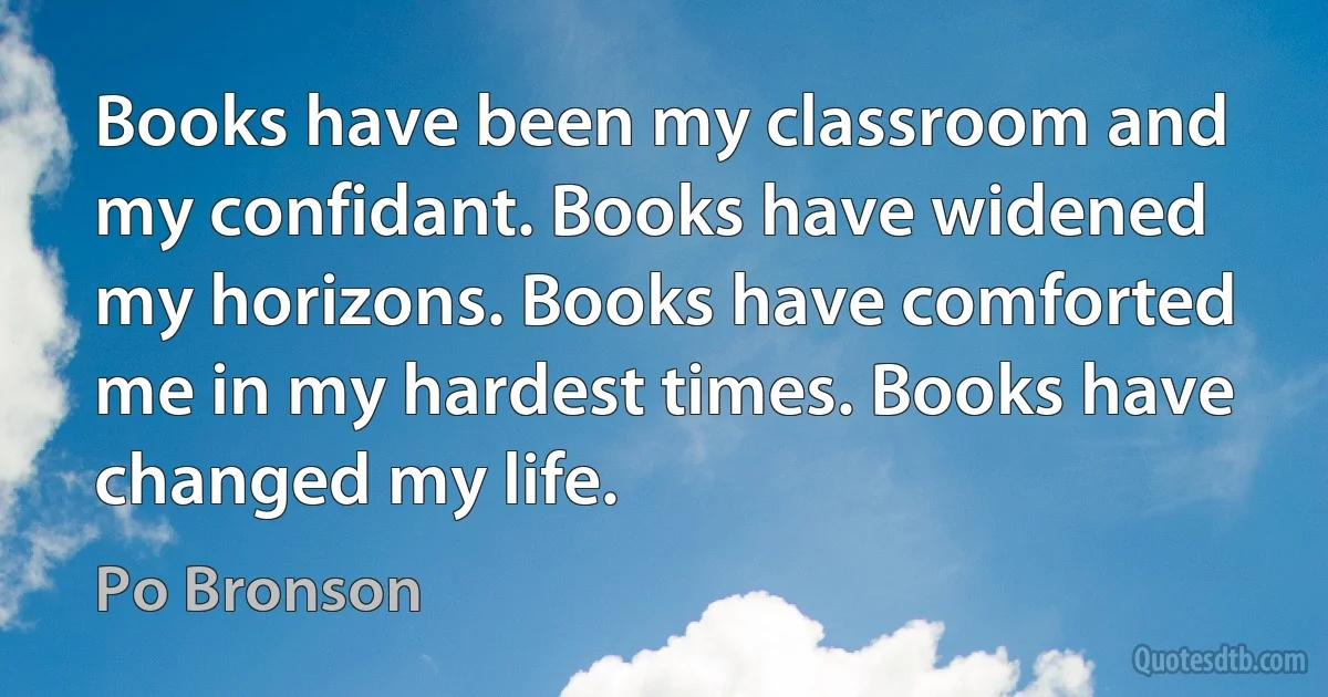 Books have been my classroom and my confidant. Books have widened my horizons. Books have comforted me in my hardest times. Books have changed my life. (Po Bronson)