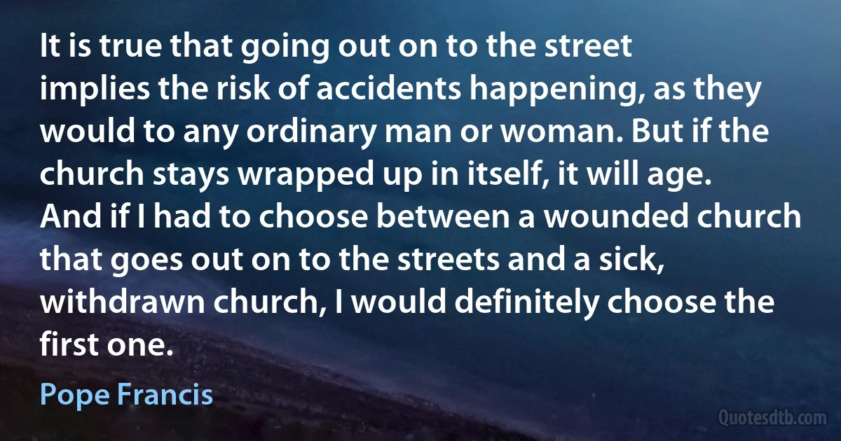 It is true that going out on to the street implies the risk of accidents happening, as they would to any ordinary man or woman. But if the church stays wrapped up in itself, it will age. And if I had to choose between a wounded church that goes out on to the streets and a sick, withdrawn church, I would definitely choose the first one. (Pope Francis)