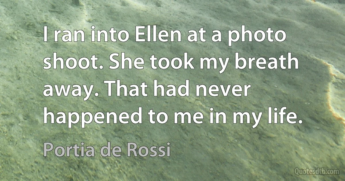 I ran into Ellen at a photo shoot. She took my breath away. That had never happened to me in my life. (Portia de Rossi)