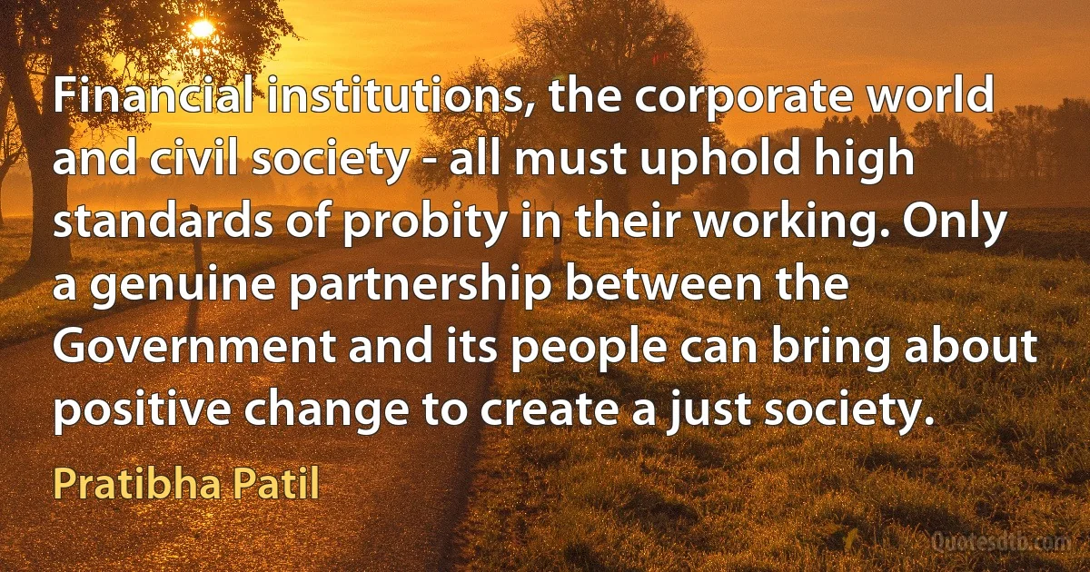 Financial institutions, the corporate world and civil society - all must uphold high standards of probity in their working. Only a genuine partnership between the Government and its people can bring about positive change to create a just society. (Pratibha Patil)