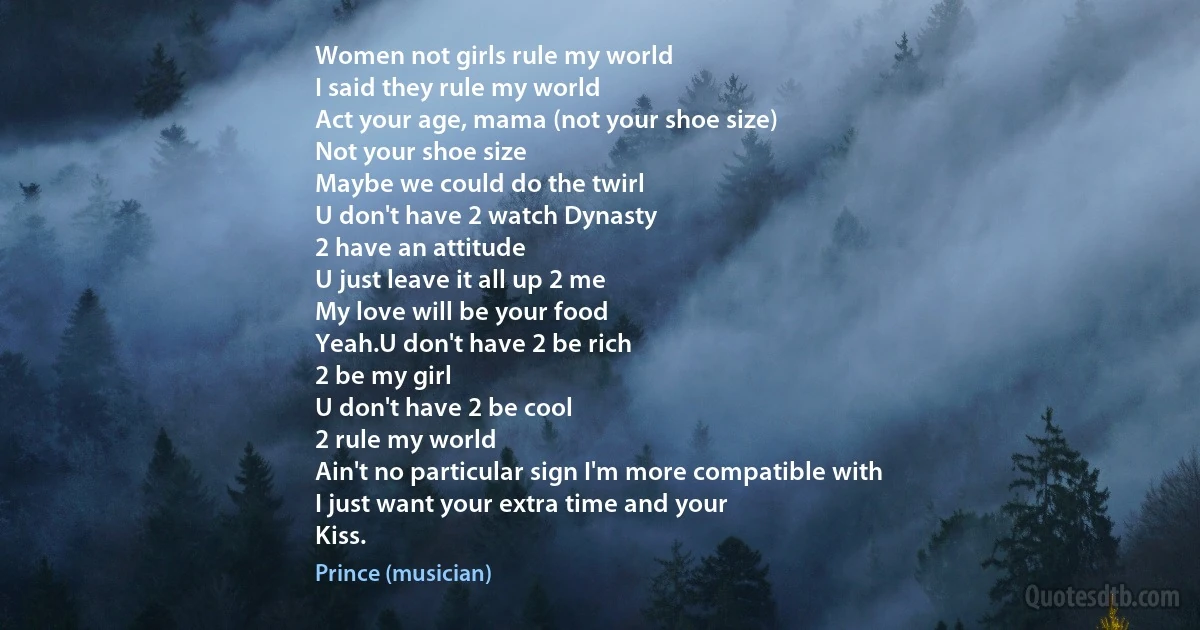 Women not girls rule my world
I said they rule my world
Act your age, mama (not your shoe size)
Not your shoe size
Maybe we could do the twirl
U don't have 2 watch Dynasty
2 have an attitude
U just leave it all up 2 me
My love will be your food
Yeah.U don't have 2 be rich
2 be my girl
U don't have 2 be cool
2 rule my world
Ain't no particular sign I'm more compatible with
I just want your extra time and your
Kiss. (Prince (musician))