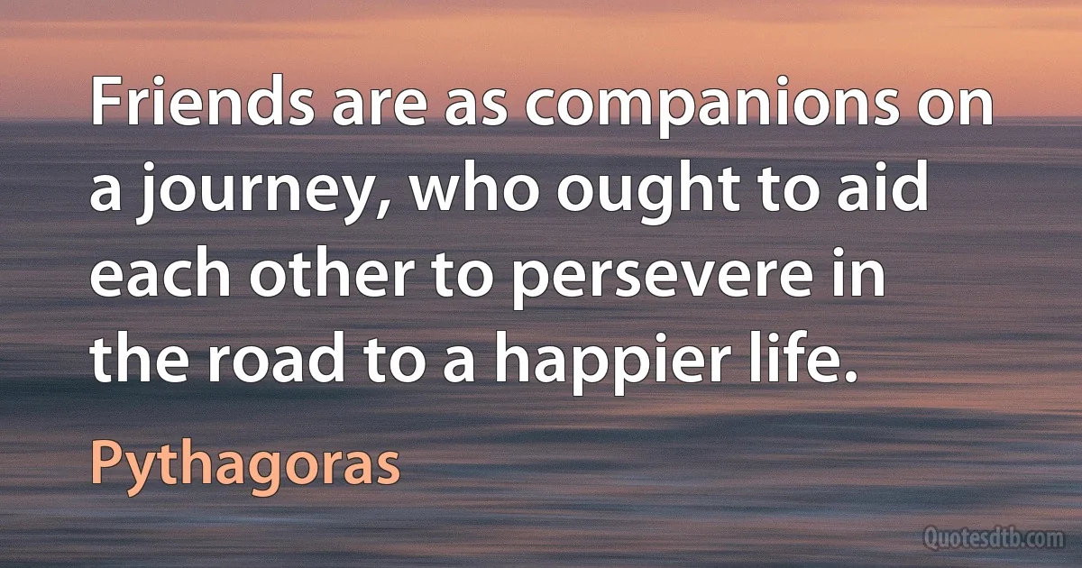 Friends are as companions on a journey, who ought to aid each other to persevere in the road to a happier life. (Pythagoras)