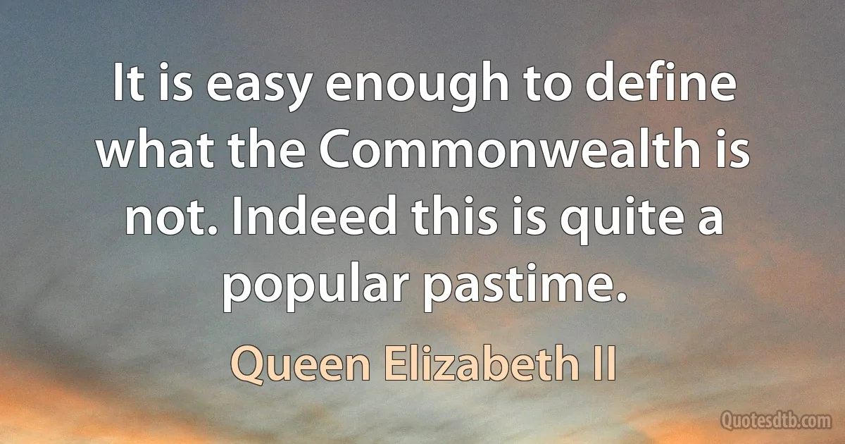 It is easy enough to define what the Commonwealth is not. Indeed this is quite a popular pastime. (Queen Elizabeth II)