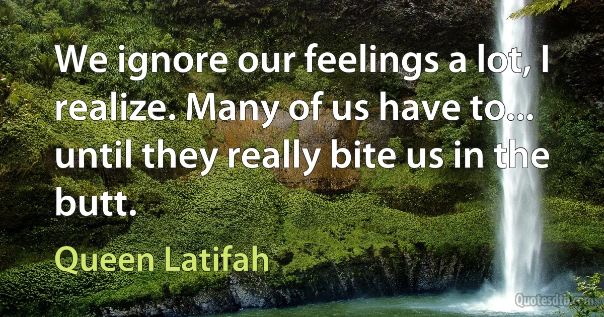 We ignore our feelings a lot, I realize. Many of us have to... until they really bite us in the butt. (Queen Latifah)