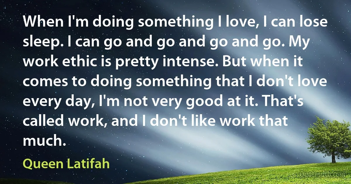 When I'm doing something I love, I can lose sleep. I can go and go and go and go. My work ethic is pretty intense. But when it comes to doing something that I don't love every day, I'm not very good at it. That's called work, and I don't like work that much. (Queen Latifah)