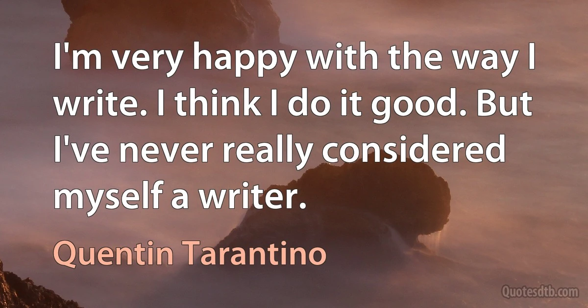 I'm very happy with the way I write. I think I do it good. But I've never really considered myself a writer. (Quentin Tarantino)