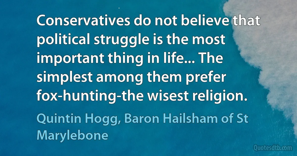 Conservatives do not believe that political struggle is the most important thing in life... The simplest among them prefer fox-hunting-the wisest religion. (Quintin Hogg, Baron Hailsham of St Marylebone)