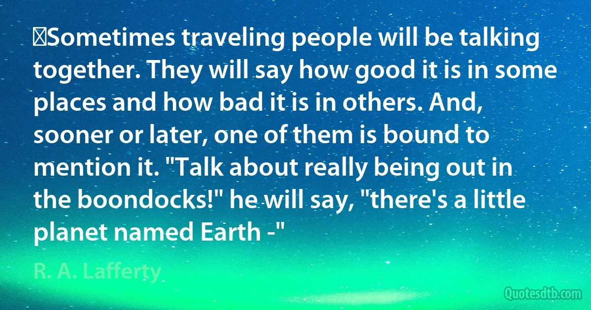 ‎Sometimes traveling people will be talking together. They will say how good it is in some places and how bad it is in others. And, sooner or later, one of them is bound to mention it. "Talk about really being out in the boondocks!" he will say, "there's a little planet named Earth -" (R. A. Lafferty)