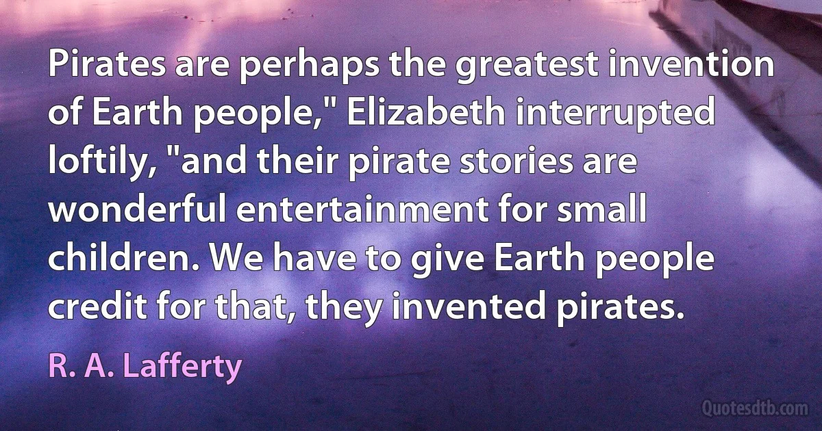 Pirates are perhaps the greatest invention of Earth people," Elizabeth interrupted loftily, "and their pirate stories are wonderful entertainment for small children. We have to give Earth people credit for that, they invented pirates. (R. A. Lafferty)