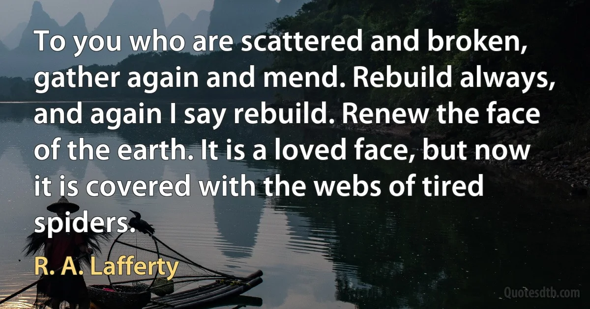 To you who are scattered and broken, gather again and mend. Rebuild always, and again I say rebuild. Renew the face of the earth. It is a loved face, but now it is covered with the webs of tired spiders. (R. A. Lafferty)