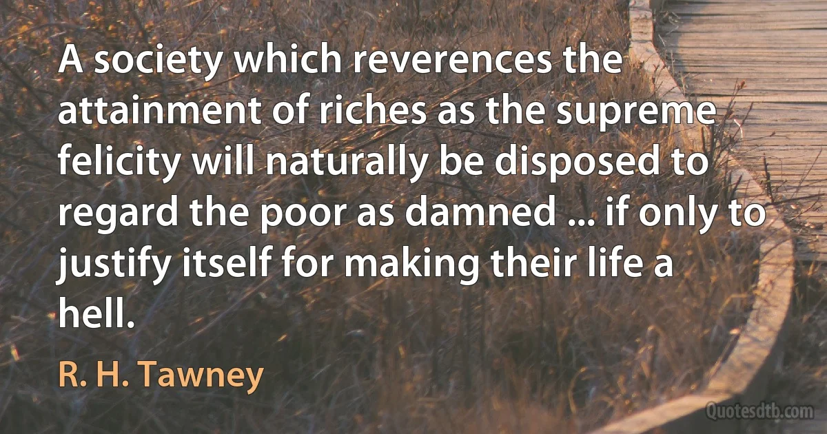 A society which reverences the attainment of riches as the supreme felicity will naturally be disposed to regard the poor as damned ... if only to justify itself for making their life a hell. (R. H. Tawney)