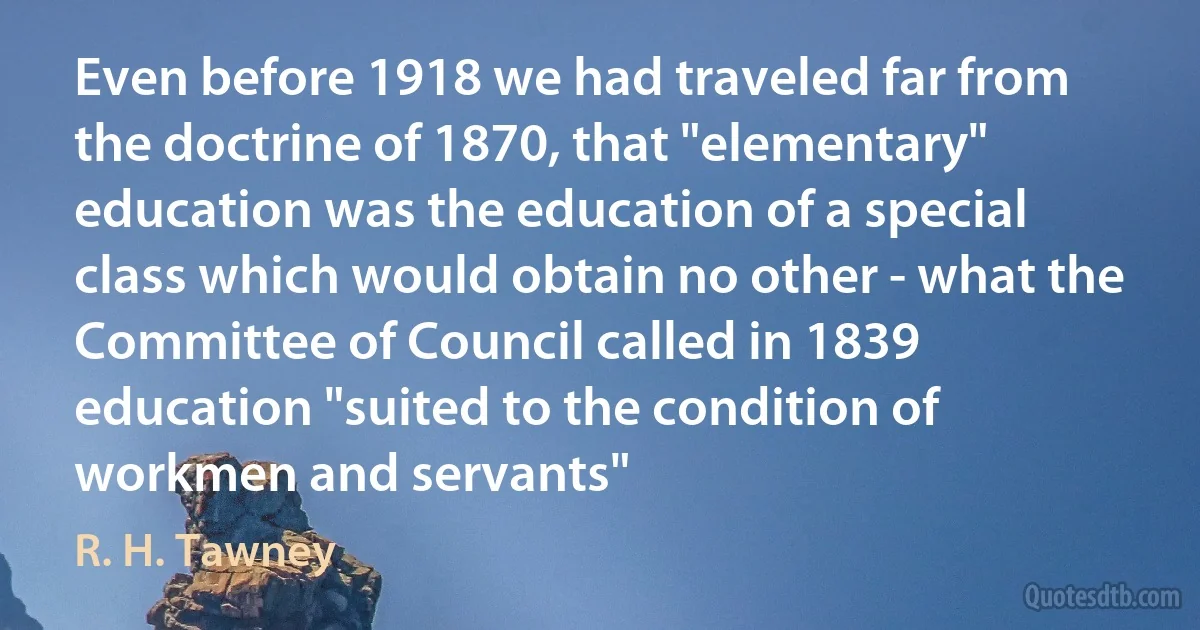 Even before 1918 we had traveled far from the doctrine of 1870, that "elementary" education was the education of a special class which would obtain no other - what the Committee of Council called in 1839 education "suited to the condition of workmen and servants" (R. H. Tawney)