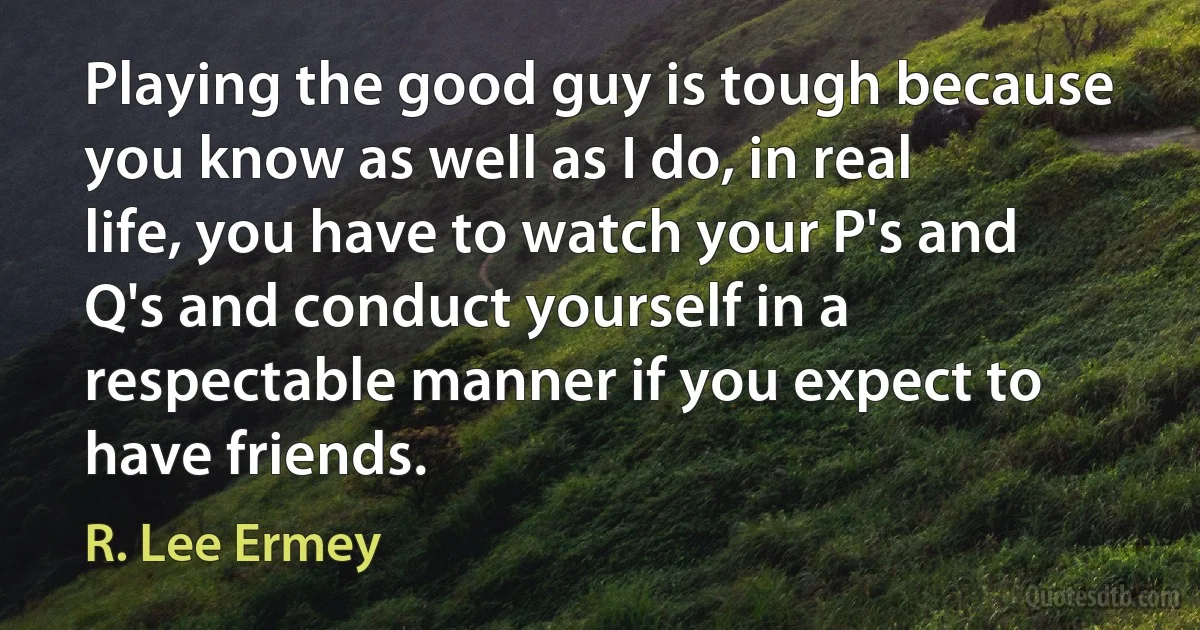 Playing the good guy is tough because you know as well as I do, in real life, you have to watch your P's and Q's and conduct yourself in a respectable manner if you expect to have friends. (R. Lee Ermey)