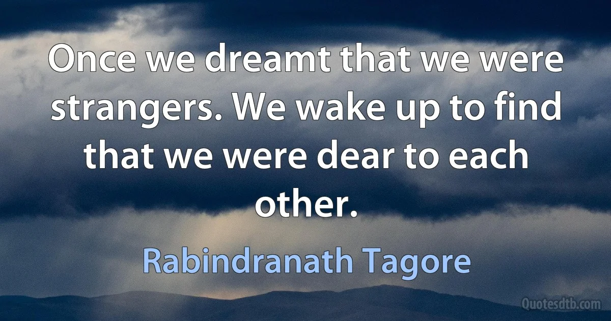 Once we dreamt that we were strangers. We wake up to find that we were dear to each other. (Rabindranath Tagore)