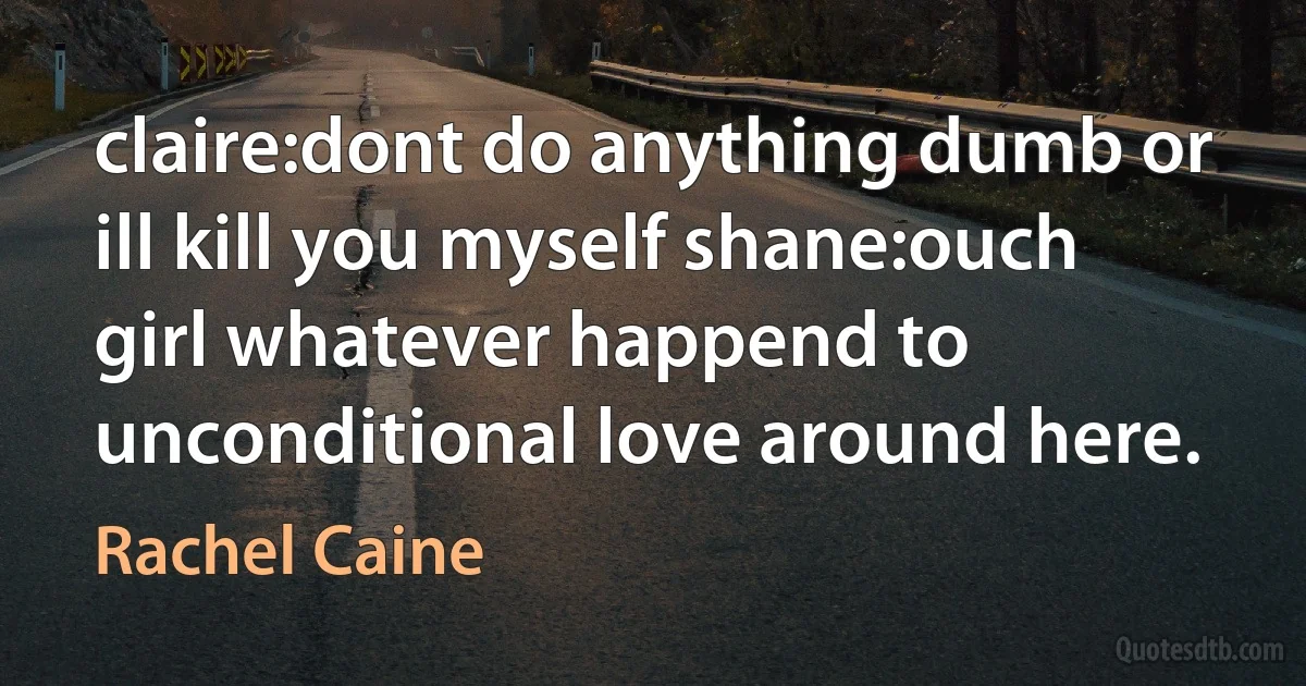 claire:dont do anything dumb or ill kill you myself shane:ouch girl whatever happend to unconditional love around here. (Rachel Caine)