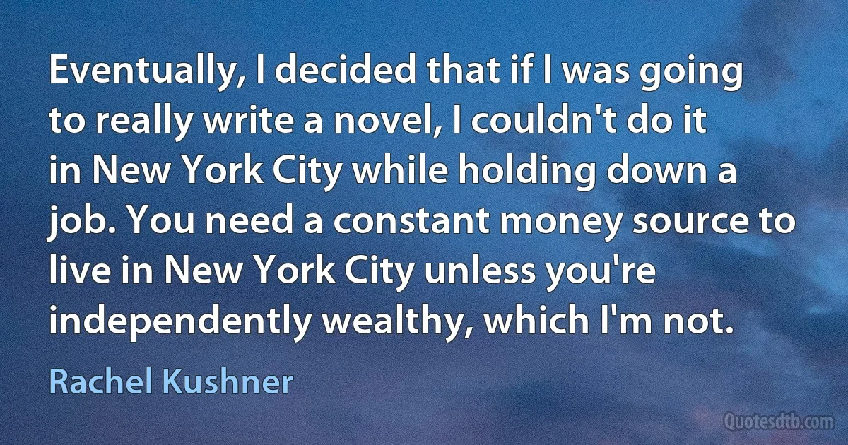 Eventually, I decided that if I was going to really write a novel, I couldn't do it in New York City while holding down a job. You need a constant money source to live in New York City unless you're independently wealthy, which I'm not. (Rachel Kushner)