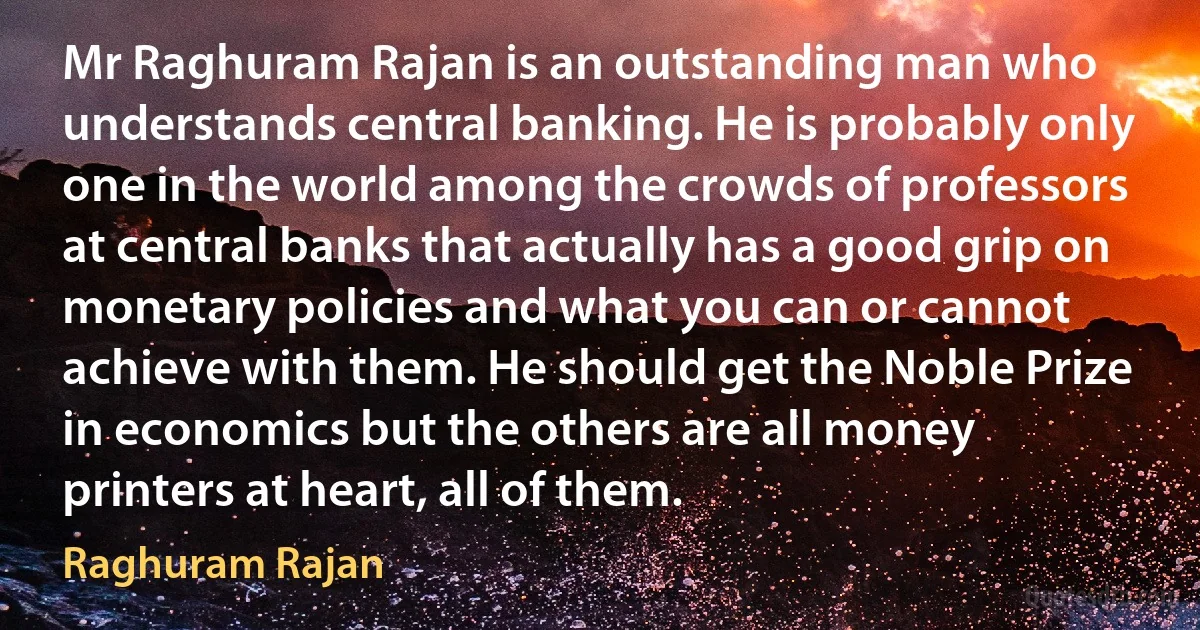 Mr Raghuram Rajan is an outstanding man who understands central banking. He is probably only one in the world among the crowds of professors at central banks that actually has a good grip on monetary policies and what you can or cannot achieve with them. He should get the Noble Prize in economics but the others are all money printers at heart, all of them. (Raghuram Rajan)