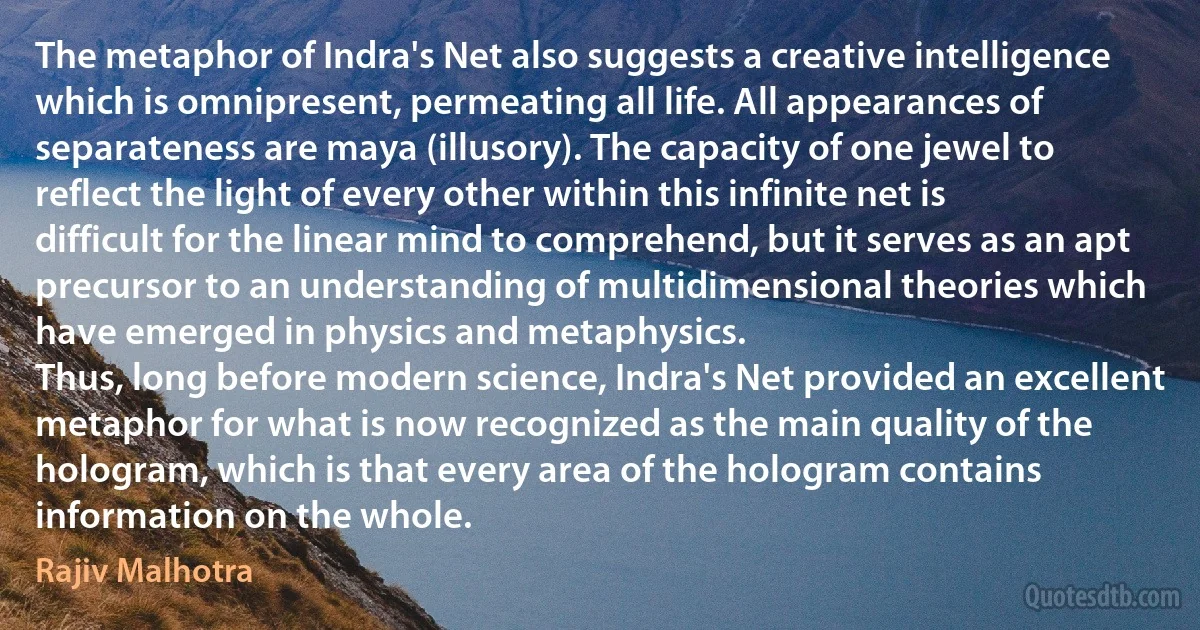 The metaphor of Indra's Net also suggests a creative intelligence which is omnipresent, permeating all life. All appearances of separateness are maya (illusory). The capacity of one jewel to reflect the light of every other within this infinite net is difficult for the linear mind to comprehend, but it serves as an apt precursor to an understanding of multidimensional theories which have emerged in physics and metaphysics.
Thus, long before modern science, Indra's Net provided an excellent metaphor for what is now recognized as the main quality of the hologram, which is that every area of the hologram contains information on the whole. (Rajiv Malhotra)