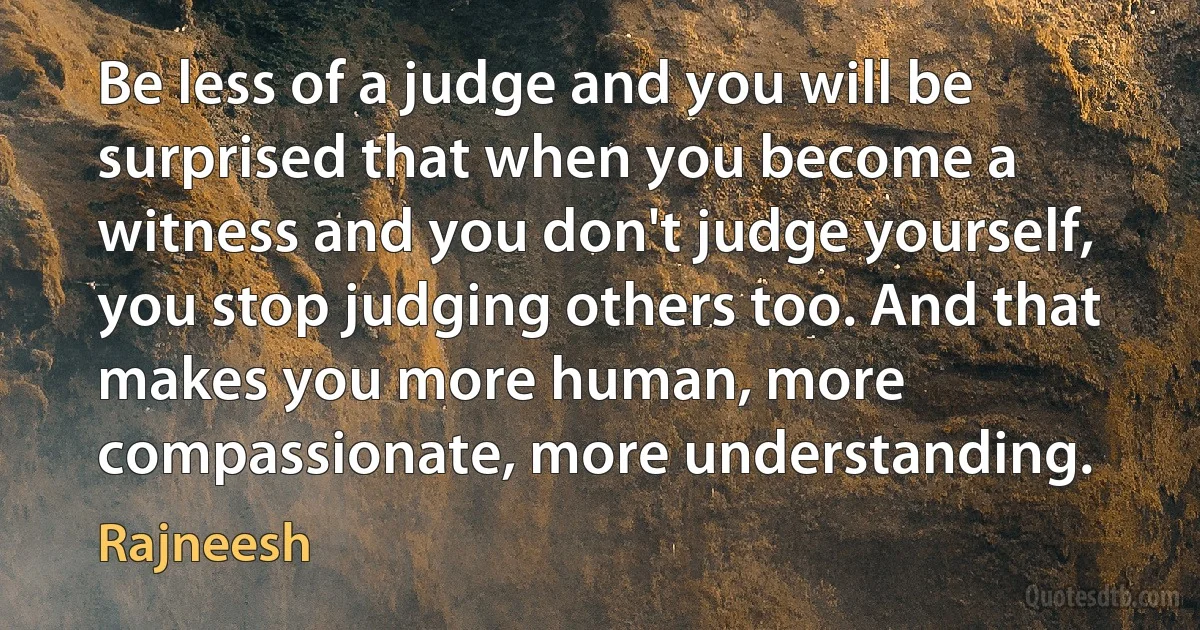 Be less of a judge and you will be surprised that when you become a witness and you don't judge yourself, you stop judging others too. And that makes you more human, more compassionate, more understanding. (Rajneesh)