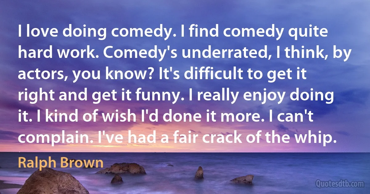 I love doing comedy. I find comedy quite hard work. Comedy's underrated, I think, by actors, you know? It's difficult to get it right and get it funny. I really enjoy doing it. I kind of wish I'd done it more. I can't complain. I've had a fair crack of the whip. (Ralph Brown)