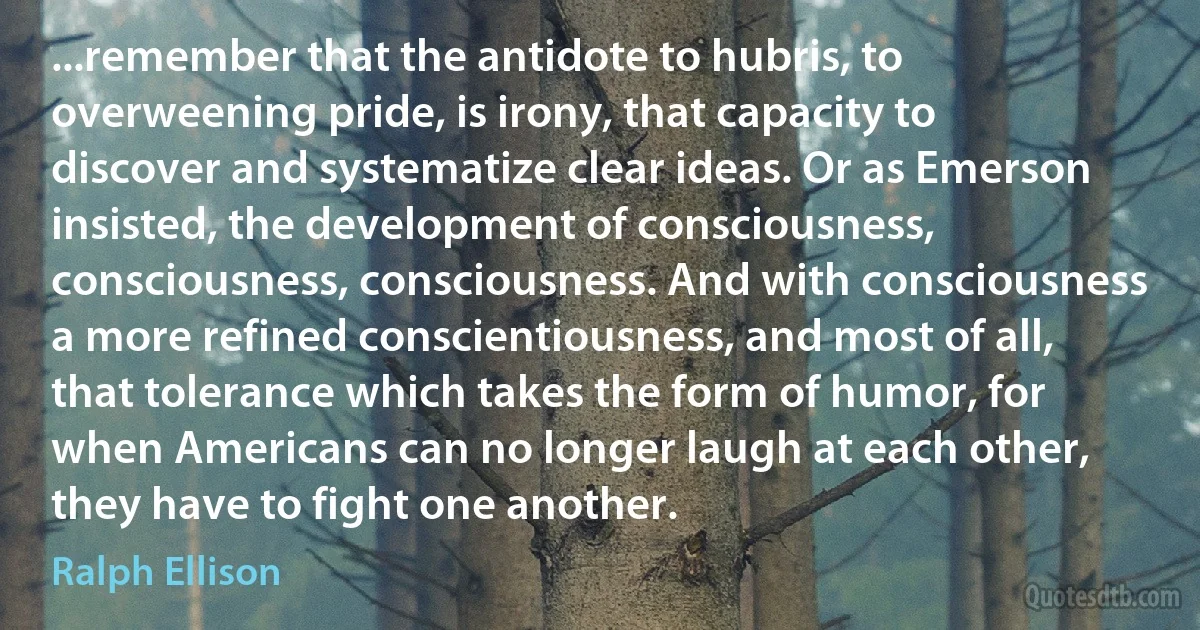 ...remember that the antidote to hubris, to overweening pride, is irony, that capacity to discover and systematize clear ideas. Or as Emerson insisted, the development of consciousness, consciousness, consciousness. And with consciousness a more refined conscientiousness, and most of all, that tolerance which takes the form of humor, for when Americans can no longer laugh at each other, they have to fight one another. (Ralph Ellison)