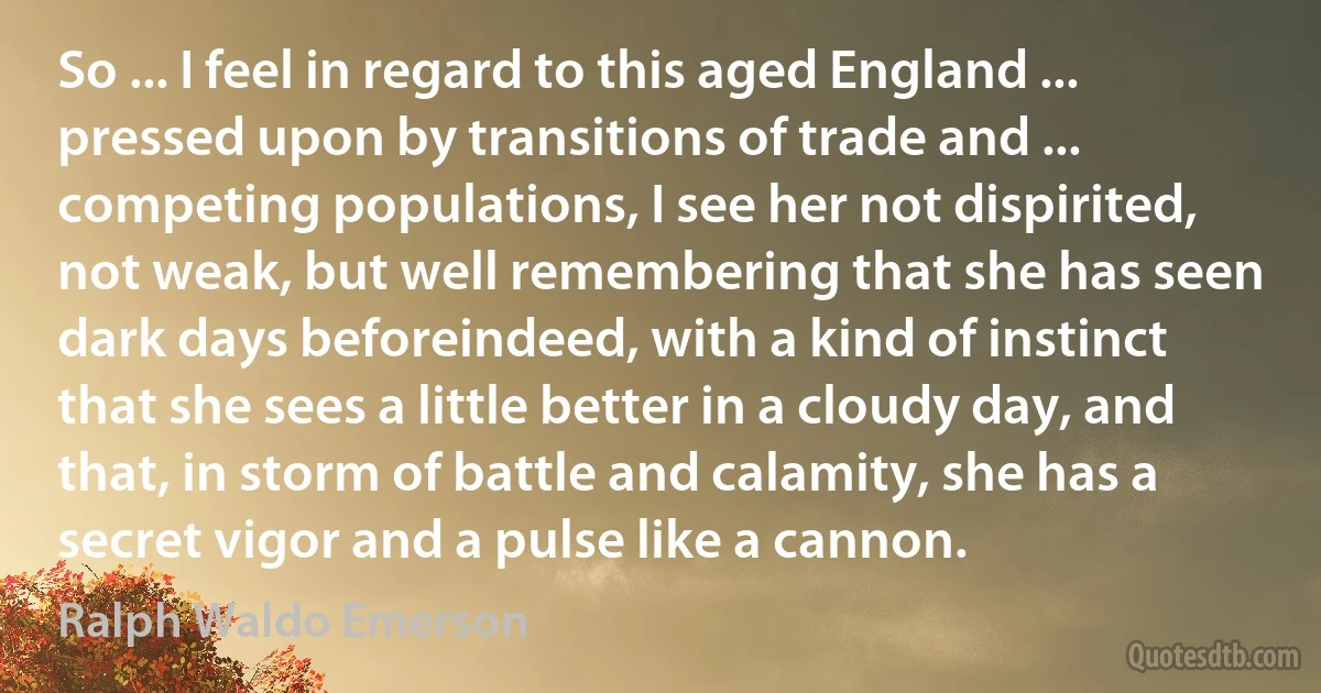 So ... I feel in regard to this aged England ... pressed upon by transitions of trade and ... competing populations, I see her not dispirited, not weak, but well remembering that she has seen dark days beforeindeed, with a kind of instinct that she sees a little better in a cloudy day, and that, in storm of battle and calamity, she has a secret vigor and a pulse like a cannon. (Ralph Waldo Emerson)