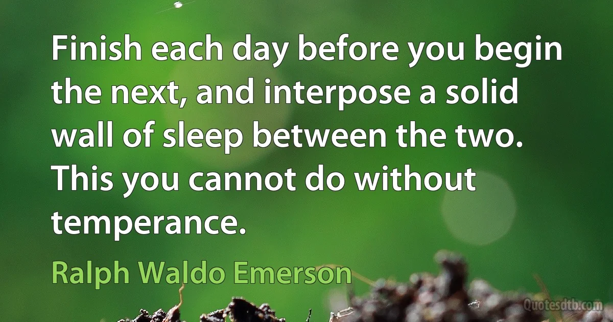 Finish each day before you begin the next, and interpose a solid wall of sleep between the two. This you cannot do without temperance. (Ralph Waldo Emerson)