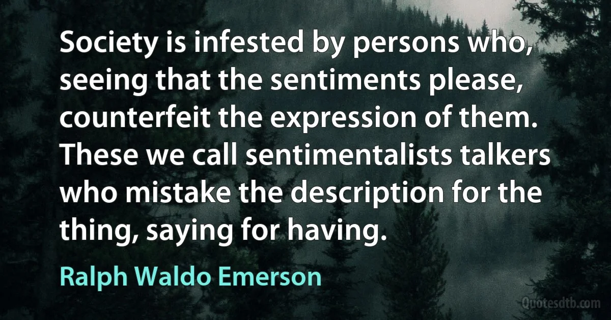 Society is infested by persons who, seeing that the sentiments please, counterfeit the expression of them. These we call sentimentalists talkers who mistake the description for the thing, saying for having. (Ralph Waldo Emerson)