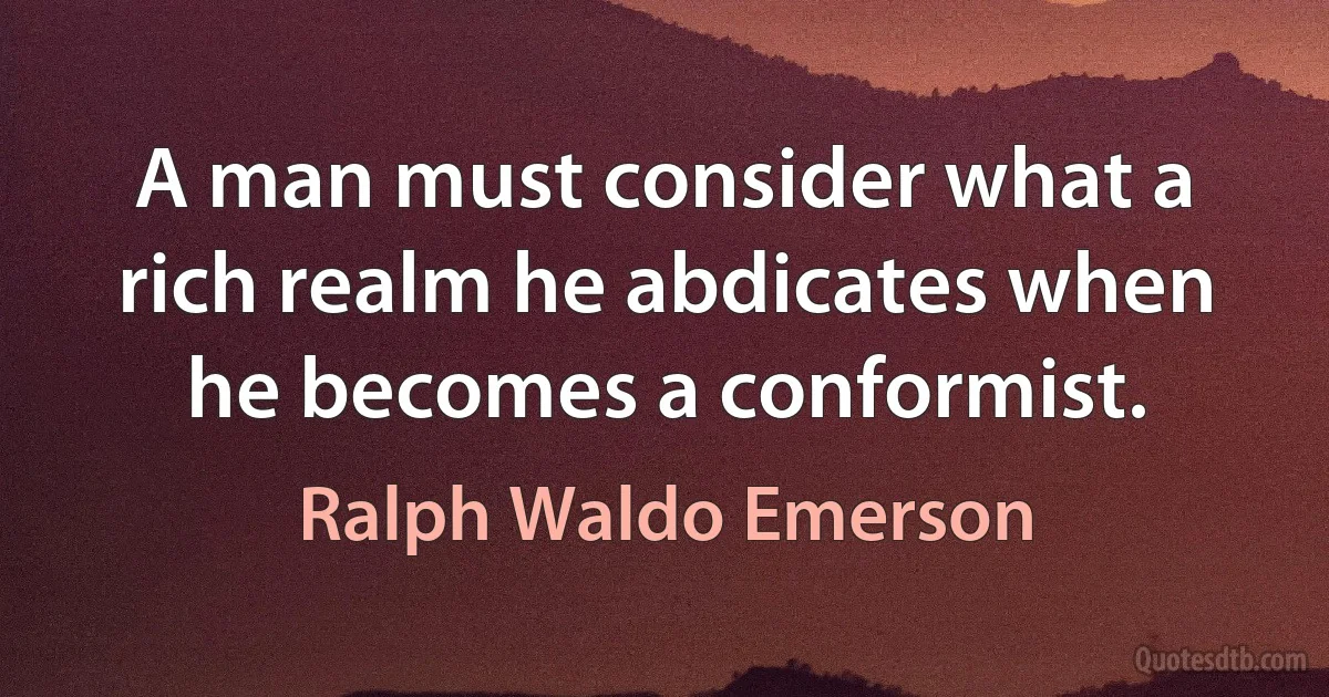 A man must consider what a rich realm he abdicates when he becomes a conformist. (Ralph Waldo Emerson)