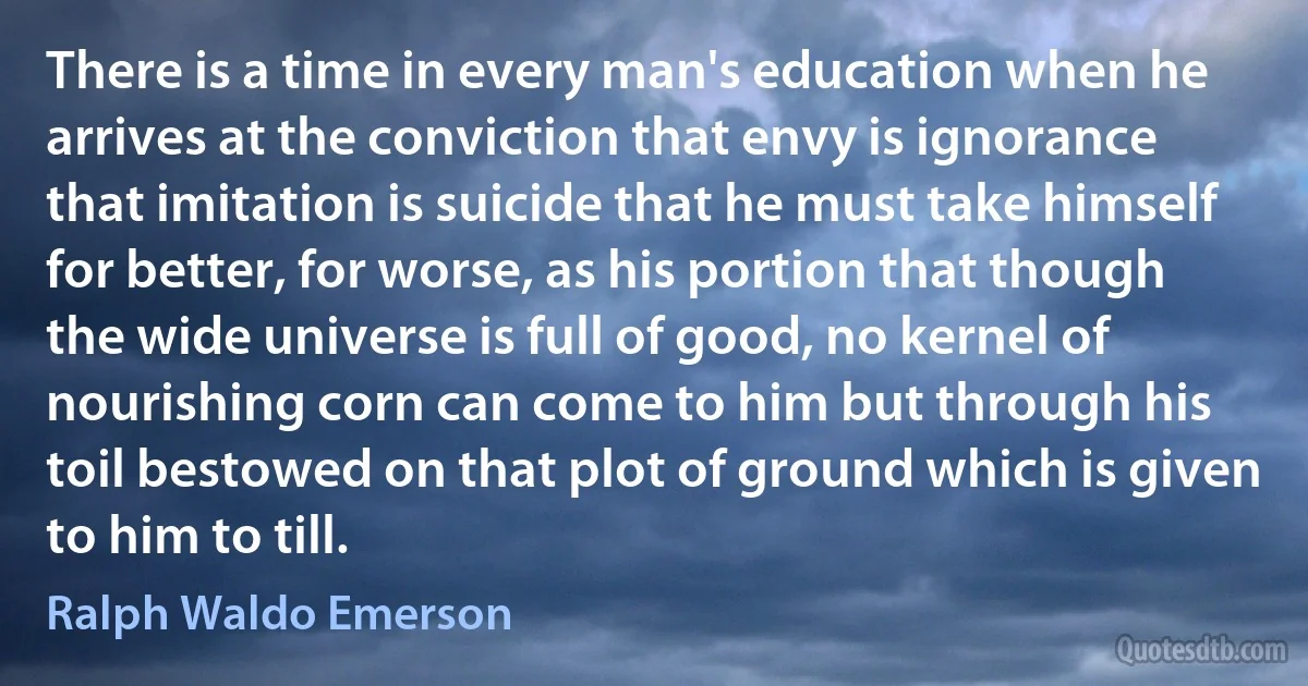 There is a time in every man's education when he arrives at the conviction that envy is ignorance that imitation is suicide that he must take himself for better, for worse, as his portion that though the wide universe is full of good, no kernel of nourishing corn can come to him but through his toil bestowed on that plot of ground which is given to him to till. (Ralph Waldo Emerson)