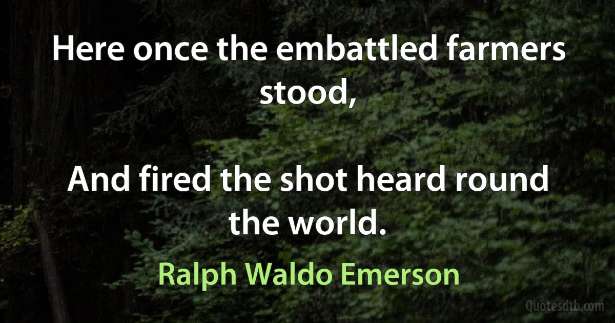 Here once the embattled farmers stood,

And fired the shot heard round the world. (Ralph Waldo Emerson)