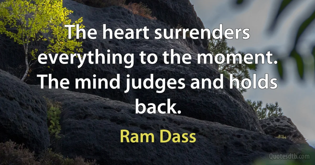 The heart surrenders everything to the moment. The mind judges and holds back. (Ram Dass)