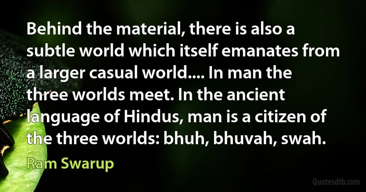 Behind the material, there is also a subtle world which itself emanates from a larger casual world.... In man the three worlds meet. In the ancient language of Hindus, man is a citizen of the three worlds: bhuh, bhuvah, swah. (Ram Swarup)