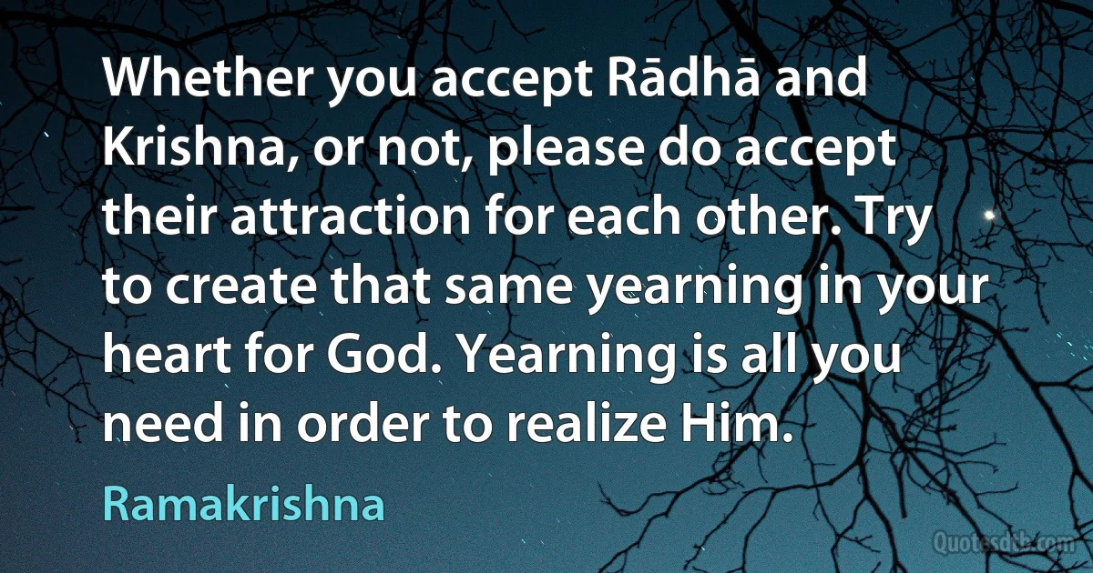 Whether you accept Rādhā and Krishna, or not, please do accept their attraction for each other. Try to create that same yearning in your heart for God. Yearning is all you need in order to realize Him. (Ramakrishna)