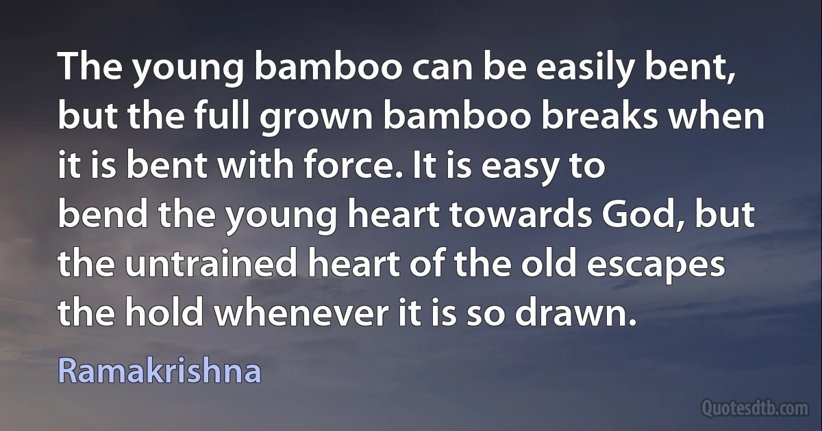 The young bamboo can be easily bent, but the full grown bamboo breaks when it is bent with force. It is easy to bend the young heart towards God, but the untrained heart of the old escapes the hold whenever it is so drawn. (Ramakrishna)