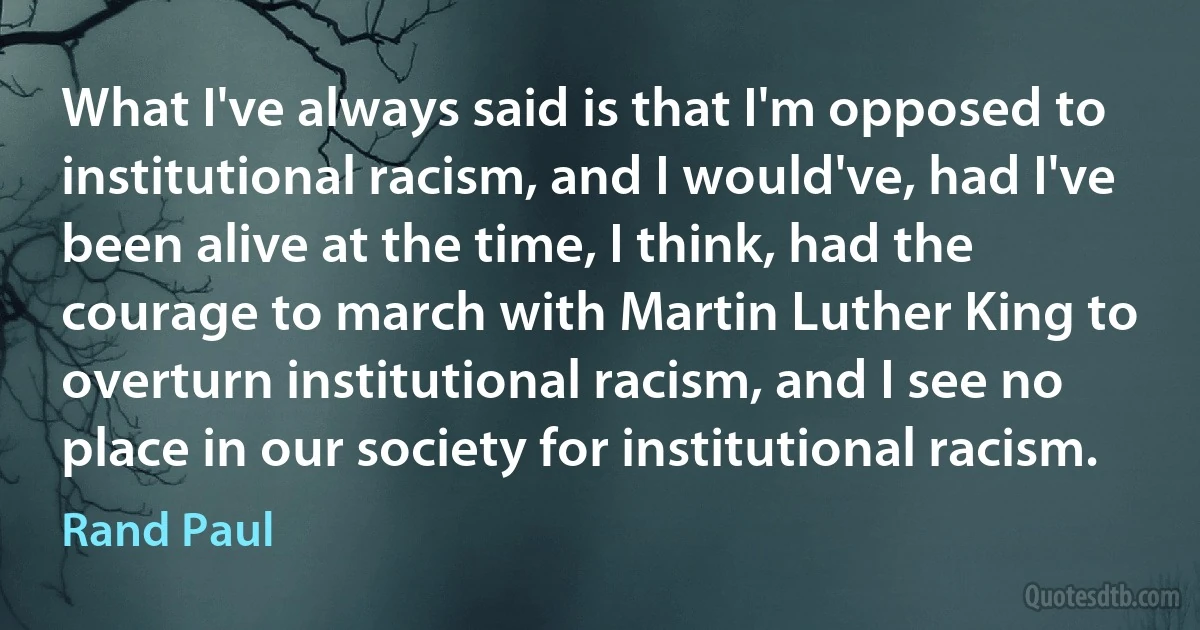 What I've always said is that I'm opposed to institutional racism, and I would've, had I've been alive at the time, I think, had the courage to march with Martin Luther King to overturn institutional racism, and I see no place in our society for institutional racism. (Rand Paul)